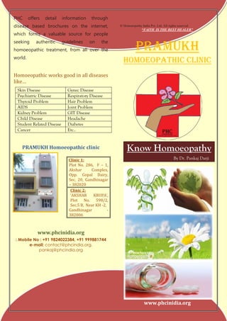PHC      offers   detail   information     through
disease based brochures on the internet,                © Homoeopathy India Pvt. Ltd. All rights reserved.
                                                                       “FAITH IS THE BEST HEALER”
which forms a valuable source for people


                                                                   PRAMUKH
seeking      authentic     guidelines     on     the
homoeopathic treatment, from all over the
world.
                                                          Homoeopathic clinic
Homoeopathic works good in all diseases
like…
 Skin Disease                Gynec Disease
 Psychiatric Disease         Respiratory Disease
 Thyroid Problem             Hair Problem
 AIDS                        Joint Problem
 Kidney Problem              GIT Disease
 Child Disease               Headache
 Student Related Disease     Diabetes
 Cancer                      Etc..


    PRAMUKH Homoeopathic clinic                             Know Homoeopathy
                              Clinic 1:                                                       By Dr. Pankaj Darji
                              Plot No. 286, F – 1,
                              Akshar       Complex,
                              Opp. Gopal Dairy,
                              Sec. 20, Gandhinagar
                              – 382020
                               Clinic 2:
                               ‘AKSHAR      KRUPA’,
                               Plot No. 598/2,
                               Sec.5 B, Near KH -2,
                              Gandhinagar           -
                              382006



             www.phcinidia.org
: Mobile No : +91 9824022384, +91 999881744
       e-mail: contact@phcindia.org,
           pankaj@phcindia.org




                                                                         www.phcinidia.org
 