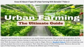 Know All About 4 Types Of Urban Farming With Benedict T Palen Jr
Agriculture and farmland are the words that are very closely related to each other. When you think about agriculture, the first
thing that comes to mind is farmers farming in a farmland. However, have you ever thought about why people don't cultivate in
cities? Well, the reason is that it is convenient to grow crops in villages. However, BenedictT Palen Jr. believes transporting crops
and dairy products from town to city is expensive. That's where the concept of Urban Farming arises. Moreover, there are four
types of Urban Farming. In this article, we will discuss the different types of Urban Farming.
 
