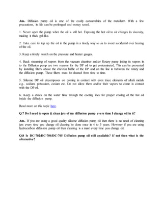 Ans. Diffusion pump oil is one of the costly consumables of the metallizer. With a few
precautions, its life can be prolonged and money saved.
1. Never open the pump when the oil is still hot. Exposing the hot oil to air changes its viscosity,
making it thick gel-like.
2. Take care to top up the oil in the pump in a timely way so as to avoid accidental over heating
of the oil.
3. Keep a timely watch on the pressure and heater gauges.
4. Back streaming of vapors from the vacuum chamber and/or Rotary pump letting its vapors in
to the Diffusion pump are two reasons for the DP oil to get contaminated. This can be prevented
by installing filters above the chevron baffle of the DP and on the line in between the rotary and
the diffusion pump. These filters must be cleaned from time to time.
5. Silicone DP oil decomposes on coming in contact with even trace elements of alkali metals
e.g., sodium, potassium, cesium etc. Do not allow them and/or their vapors to come in contact
with the DP oil.
6. Keep a check on the water flow through the cooling lines for proper cooling of the hot oil
inside the diffusion pump.
Read more on this topic here.
Q.7 Do I need to open & clean jets of my diffusion pump every time I change oil in it?
Ans. If you are using a good quality silicone diffusion pump oil then there is no need of cleaning
jets every time you change oil cleaning be done once in 4 to 5 years. However if you are using
hydrocarbon diffusion pump oil then cleaning is a must every time you change oil.
Q.8 Is DC-702/DC-704/DC-705 Diffusion pump oil still available? If not then what is the
alternative?
 