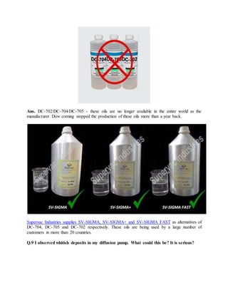 Ans. DC-702/DC-704/DC-705 - these oils are no longer available in the entire world as the
manufacturer Dow corning stopped the production of these oils more than a year back.
Supervac Industries supplies SV-SIGMA, SV-SIGMA+ and SV-SIGMA FAST as alternatives of
DC-704, DC-705 and DC-702 respectively. These oils are being used by a large number of
customers in more than 20 countries.
Q.9 I observed whitish deposits in my diffusion pump. What could this be? It is serious?
 
