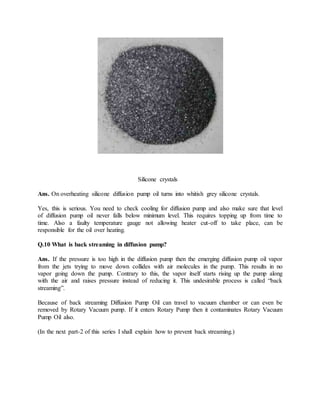 Silicone crystals
Ans. On overheating silicone diffusion pump oil turns into whitish grey silicone crystals.
Yes, this is serious. You need to check cooling for diffusion pump and also make sure that level
of diffusion pump oil never falls below minimum level. This requires topping up from time to
time. Also a faulty temperature gauge not allowing heater cut-off to take place, can be
responsible for the oil over heating.
Q.10 What is back streaming in diffusion pump?
Ans. If the pressure is too high in the diffusion pump then the emerging diffusion pump oil vapor
from the jets trying to move down collides with air molecules in the pump. This results in no
vapor going down the pump. Contrary to this, the vapor itself starts rising up the pump along
with the air and raises pressure instead of reducing it. This undesirable process is called “back
streaming”.
Because of back streaming Diffusion Pump Oil can travel to vacuum chamber or can even be
removed by Rotary Vacuum pump. If it enters Rotary Pump then it contaminates Rotary Vacuum
Pump Oil also.
(In the next part-2 of this series I shall explain how to prevent back streaming.)
 