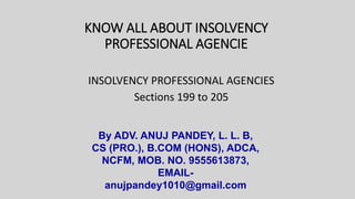 KNOW ALL ABOUT INSOLVENCY
PROFESSIONAL AGENCIE
INSOLVENCY PROFESSIONAL AGENCIES
Sections 199 to 205
By ADV. ANUJ PANDEY, L. L. B,
CS (PRO.), B.COM (HONS), ADCA,
NCFM, MOB. NO. 9555613873,
EMAIL-
anujpandey1010@gmail.com
 