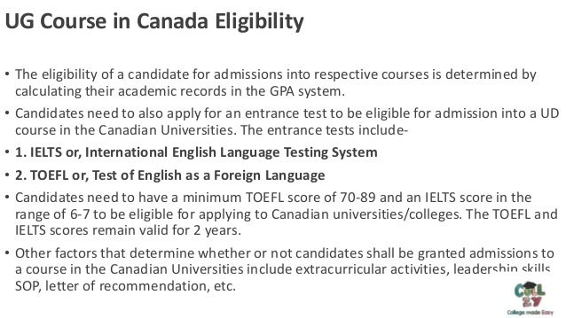 UG Course in Canada Eligibility
• The eligibility of a candidate for admissions into respective courses is determined by
calculating their academic records in the GPA system.
• Candidates need to also apply for an entrance test to be eligible for admission into a UD
course in the Canadian Universities. The entrance tests include-
• 1. IELTS or, International English Language Testing System
• 2. TOEFL or, Test of English as a Foreign Language
• Candidates need to have a minimum TOEFL score of 70-89 and an IELTS score in the
range of 6-7 to be eligible for applying to Canadian universities/colleges. The TOEFL and
IELTS scores remain valid for 2 years.
• Other factors that determine whether or not candidates shall be granted admissions to
a course in the Canadian Universities include extracurricular activities, leadership skills,
SOP, letter of recommendation, etc.
 