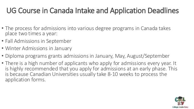 UG Course in Canada Intake and Application Deadlines
• The process for admissions into various degree programs in Canada takes
place two times a year:
• Fall Admissions in September
• Winter Admissions in January
• Diploma programs grants admissions in January, May, August/September
• There is a high number of applicants who apply for admissions every year. It
is highly recommended that you apply for admissions at an early phase. This
is because Canadian Universities usually take 8-10 weeks to process the
application forms.
 