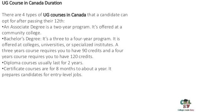 MS in Australia Important Documents:
UG Course in Canada Duration
There are 4 types of UG courses in Canada that a candidate can
opt for after passing their 12th:
•An Associate Degree is a two-year program. It’s offered at a
community college.
•Bachelor’s Degree: It’s a three to a four-year program. It is
offered at colleges, universities, or specialized institutes. A
three years course requires you to have 90 credits and a four
years course requires you to have 120 credits.
•Diploma courses usually last for 2 years.
•Certificate courses are for 8 months to about a year. It
prepares candidates for entry-level jobs.
 