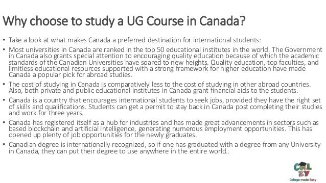 Why choose to study a UG Course in Canada?
• Take a look at what makes Canada a preferred destination for international students:
• Most universities in Canada are ranked in the top 50 educational institutes in the world. The Government
in Canada also grants special attention to encouraging quality education because of which the academic
standards of the Canadian Universities have soared to new heights. Quality education, top faculties, and
limitless educational resources supported with a strong framework for higher education have made
Canada a popular pick for abroad studies.
• The cost of studying in Canada is comparatively less to the cost of studying in other abroad countries.
Also, both private and public educational institutes in Canada grant financial aids to the students.
• Canada is a country that encourages international students to seek jobs, provided they have the right set
of skills and qualifications. Students can get a permit to stay back in Canada post completing their studies
and work for three years.
• Canada has registered itself as a hub for industries and has made great advancements in sectors such as
based blockchain and artificial intelligence, generating numerous employment opportunities. This has
opened up plenty of job opportunities for the newly graduates.
• Canadian degree is internationally recognized, so if one has graduated with a degree from any University
in Canada, they can put their degree to use anywhere in the entire world..
 