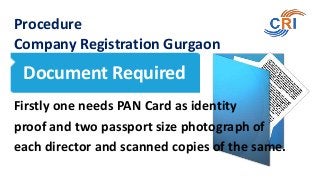 Procedure
Company Registration Gurgaon

Document Required
Firstly one needs PAN Card as identity
proof and two passport size photograph of
each director and scanned copies of the same.

 