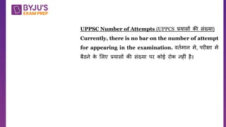 Q.
UPPSC Number of Attempts (UPPCS प्रयासों की संख्या)
Currently, there is no bar on the number of attempt
for appearing in the examination. िततमान में, पर क्षा में
बैठने क
े शलए प्रयासों की संख्या पर कोई रोक नह ं है।
 