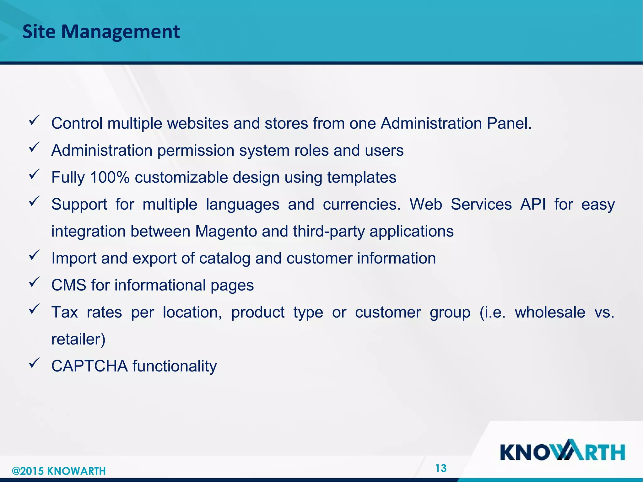 SLIDE TITLE
 Click to edit Master text styles
 Second level
 Third level
 Fourth level
 Fifth level
Site Management
13
 Control multiple websites and stores from one Administration Panel.
 Administration permission system roles and users
 Fully 100% customizable design using templates
 Support for multiple languages and currencies. Web Services API for easy
integration between Magento and third-party applications
 Import and export of catalog and customer information
 CMS for informational pages
 Tax rates per location, product type or customer group (i.e. wholesale vs.
retailer)
 CAPTCHA functionality
@2015 KNOWARTH
 