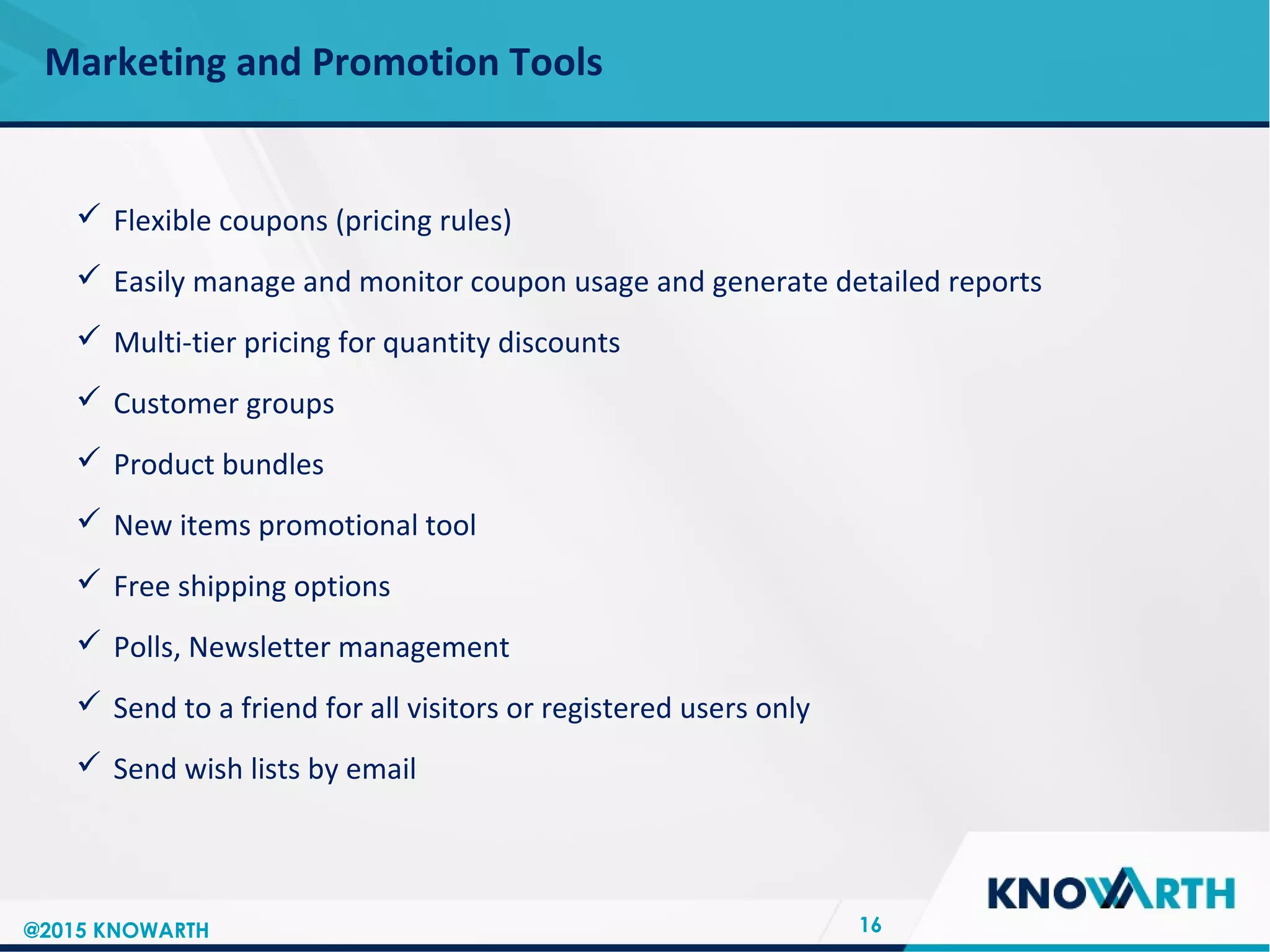 SLIDE TITLE
 Click to edit Master text styles
 Second level
 Third level
 Fourth level
 Fifth level
Marketing and Promotion Tools
16
 Flexible coupons (pricing rules)
 Easily manage and monitor coupon usage and generate detailed reports
 Multi-tier pricing for quantity discounts
 Customer groups
 Product bundles
 New items promotional tool
 Free shipping options
 Polls, Newsletter management
 Send to a friend for all visitors or registered users only
 Send wish lists by email
@2015 KNOWARTH
 