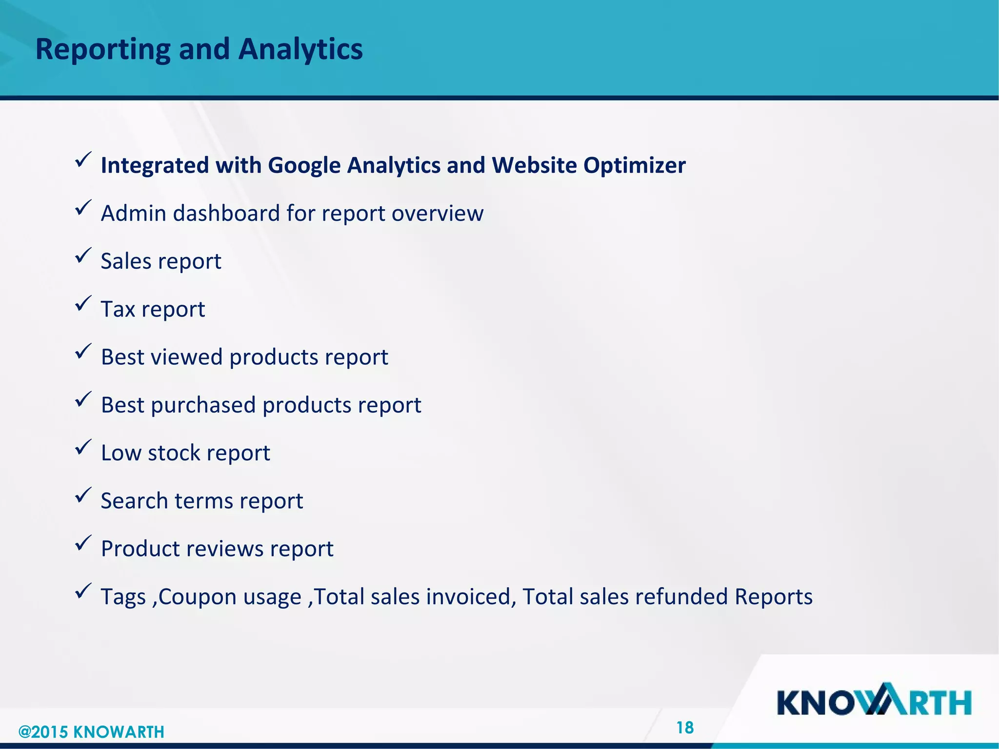 SLIDE TITLE
 Click to edit Master text styles
 Second level
 Third level
 Fourth level
 Fifth level
Reporting and Analytics
18
 Integrated with Google Analytics and Website Optimizer
 Admin dashboard for report overview
 Sales report
 Tax report
 Best viewed products report
 Best purchased products report
 Low stock report
 Search terms report
 Product reviews report
 Tags ,Coupon usage ,Total sales invoiced, Total sales refunded Reports
@2015 KNOWARTH
 