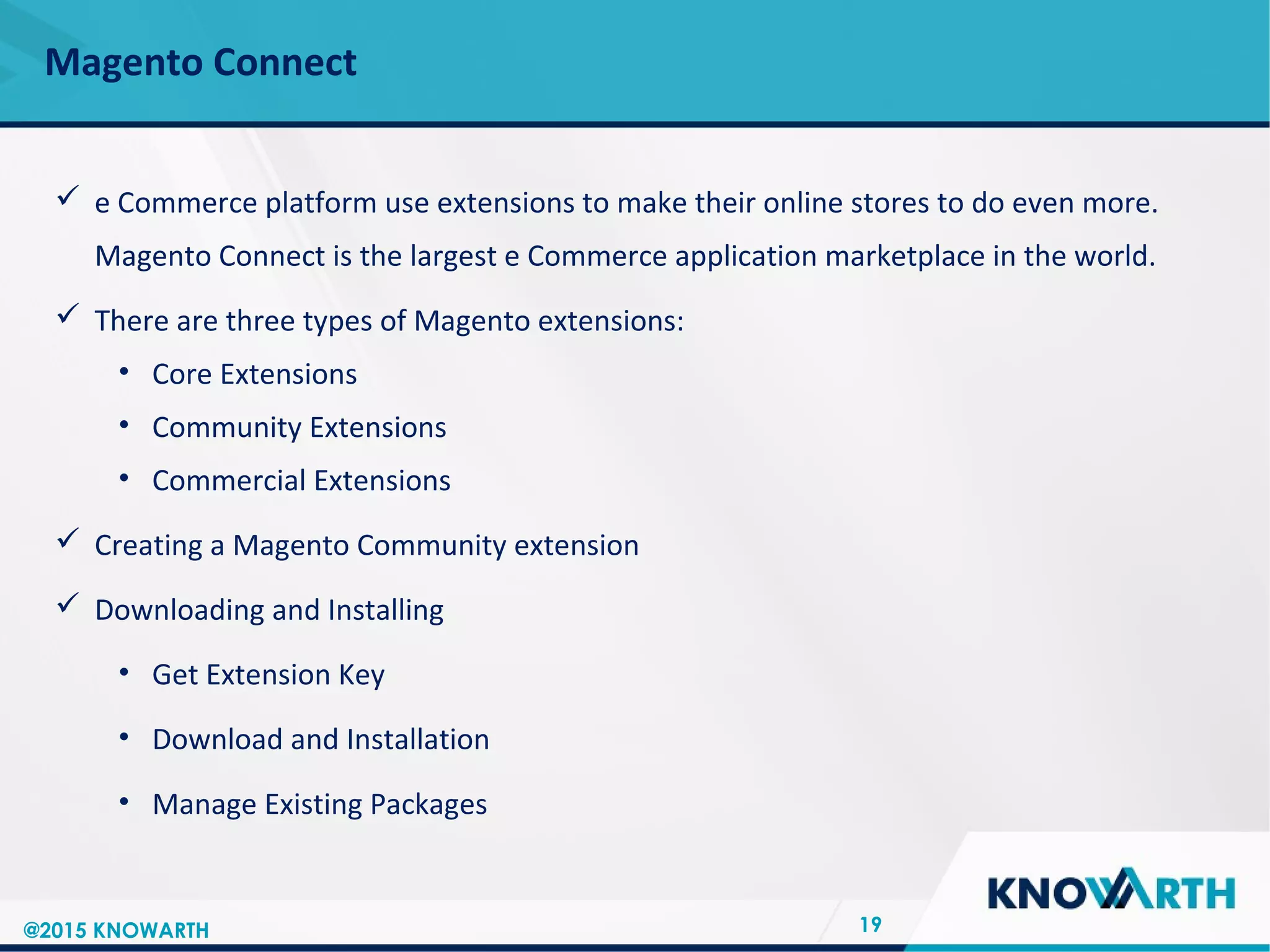 SLIDE TITLE
 Click to edit Master text styles
 Second level
 Third level
 Fourth level
 Fifth level
Magento Connect
19
 e Commerce platform use extensions to make their online stores to do even more.
Magento Connect is the largest e Commerce application marketplace in the world.
 There are three types of Magento extensions:
• Core Extensions
• Community Extensions
• Commercial Extensions
 Creating a Magento Community extension
 Downloading and Installing
• Get Extension Key
• Download and Installation
• Manage Existing Packages
@2015 KNOWARTH
 