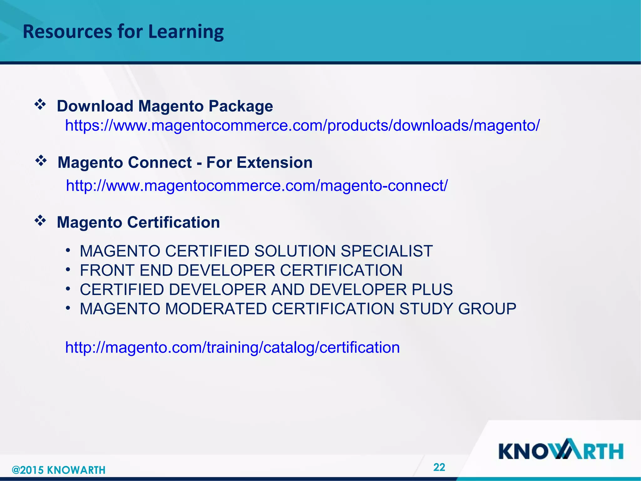 SLIDE TITLE
 Click to edit Master text styles
 Second level
 Third level
 Fourth level
 Fifth level
Resources for Learning
22
 Download Magento Package
https://www.magentocommerce.com/products/downloads/magento/
 Magento Connect - For Extension
http://www.magentocommerce.com/magento-connect/
 Magento Certification
• MAGENTO CERTIFIED SOLUTION SPECIALIST
• FRONT END DEVELOPER CERTIFICATION
• CERTIFIED DEVELOPER AND DEVELOPER PLUS
• MAGENTO MODERATED CERTIFICATION STUDY GROUP
http://magento.com/training/catalog/certification
@2015 KNOWARTH
 