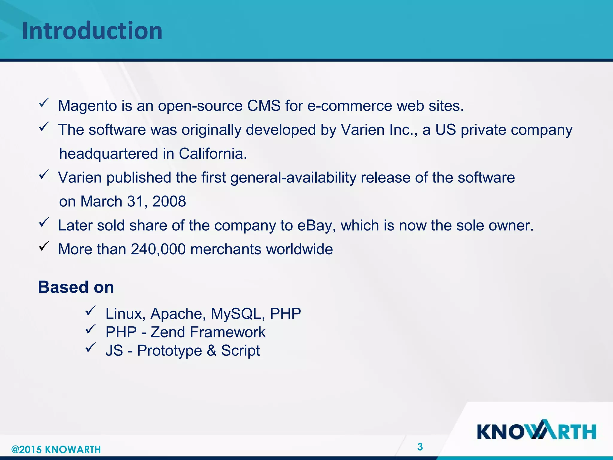 SLIDE TITLE
 Click to edit Master text styles
 Second level
 Third level
 Fourth level
 Fifth level
Introduction
3
 Magento is an open-source CMS for e-commerce web sites.
 The software was originally developed by Varien Inc., a US private company
headquartered in California.
 Varien published the first general-availability release of the software
on March 31, 2008
 Later sold share of the company to eBay, which is now the sole owner.
 More than 240,000 merchants worldwide
Based on
 Linux, Apache, MySQL, PHP
 PHP - Zend Framework
 JS - Prototype & Script
@2015 KNOWARTH
 