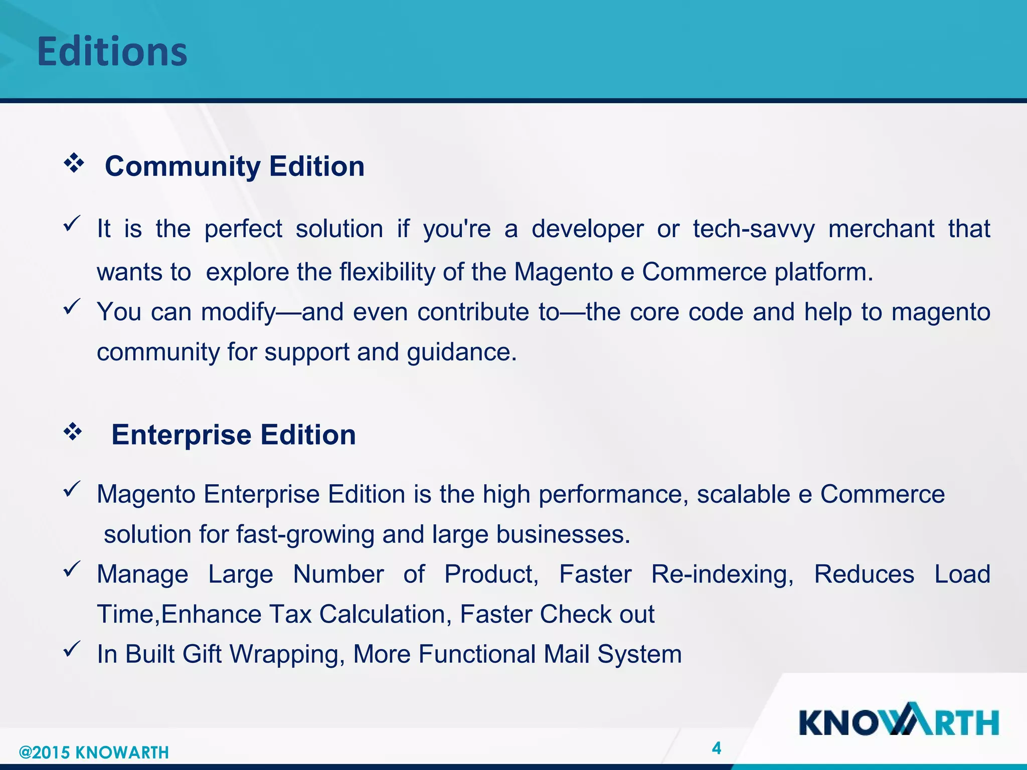 SLIDE TITLE
 Click to edit Master text styles
 Second level
 Third level
 Fourth level
 Fifth level
Editions
4@2015 KNOWARTH
 Community Edition
 It is the perfect solution if you're a developer or tech-savvy merchant that
wants to explore the flexibility of the Magento e Commerce platform.
 You can modify—and even contribute to—the core code and help to magento
community for support and guidance.
 Enterprise Edition
 Magento Enterprise Edition is the high performance, scalable e Commerce
solution for fast-growing and large businesses.
 Manage Large Number of Product, Faster Re-indexing, Reduces Load
Time,Enhance Tax Calculation, Faster Check out
 In Built Gift Wrapping, More Functional Mail System
 