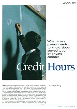 T
he decision to send your child to a private school gives rise to a seem-
ingly exponential number of secondary decisions. It's a daunting
prospect: While you can't put a price tag on your child's future, how do
you know you're getting the best value, i.e., the best education, for the
money you spend, especially as already steep tuition costs continue to rise?
While religious or special-need issues are often paramount in the decision
to select a private school, you'll want to know how that school stacks up
against equivalent schools. It's also important to know if credits earned at a
school will transfer to another institution if necessary, and later to a college
or university. Looking at a school's accreditation status is a good means of
determining answers to these questions.
It helps to have an understanding of what accreditation is and what it
can and cannot tell you about a school. Accreditation is a voluntary and
Continued on page 63
EDUCATION
Nhat every
parent needs
to knoN about
acered itation
of private
schools
Hours
By Michelle Bourg
KNOWAtlanta Spring 2002 61
 