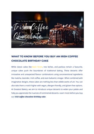 WHAT TO KNOW BEFORE YOU BUY AN IRISH COFFEE
CHOCOLATE BIRTHDAY CAKE
While classic cakes like black forest, tres leches, and pavlova remain a favourite,
unique cakes push the boundaries of traditional baking. These desserts offer
innovative and unexpected flavour combinations using unconventional ingredients
like matcha, lavender, Irish coffee, and even balsamic vinegar. When combined with
imaginative designs, these cakes are nothing less than edible works of art. You can
also take them a notch higher with vegan, allergen-friendly, and gluten-free options.
At Greatest Bakery, we aim to introduce unique desserts to widen your palate and
help you appreciate the nuances of continental desserts. Learn more before you buy
our Irish coffee chocolate birthday cake.
 
