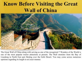 Know Before Visiting the Great
Wall of China
The Great Wall of China along with serving as one of the recognized 7 Wonders of the World is
one of the most popular tourist attractions at present. The Wall stretches from the Bay of
Liaodong to North East part Beijing over the Gobi Desert. You may come across numerous
opinions regarding its length in an exact manner.
 