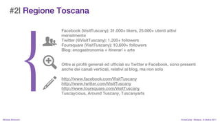 #2| Regione Toscana

                    Facebook (VisitTuscany): 31.000+ likers, 25.000+ utenti attivi
                    mensilmente
                    Twitter (@VisitTuscany): 1.200+ followers
                    Foursquare (VisitTuscany): 10.600+ followers
                    Blog: enogastronomia + itinerari + arte


                    Oltre ai profili generali ed ufficiali su Twitter e Facebook, sono presenti
                    anche dei canali verticali, relativi ai blog, ma non solo

                    http://www.facebook.com/VisitTuscany
                    http://www.twitter.com/VisitTuscany
                    http://www.foursquare.com/VisitTuscany
                    Tuscaycious, Around Tuscany, Tuscanyarts




MIchela Simoncini                                                                     KnowCamp - Modena - 8 ottobre 2011
 