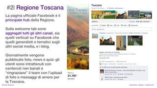 #2| Regione Toscana
    La pagina ufficiale Facebook  il
    principale hub della Regione.

    Sulla welcome tab sono
    aggregati tutti gli altri canali, sia
    quelli verticali su Facebook che
    quelli generalisti e tematici sugli
    altri social media, e i blog.

    Giornalmente vengono
    pubblicate foto, news e quiz: gli
    utenti sono intrattenuti con
    contenuti non banali e
    ringraziano il team con lupload
    di foto e messaggi di amore per
    la Toscana.
MIchela Simoncini                           KnowCamp - Modena - 8 ottobre 2011
 