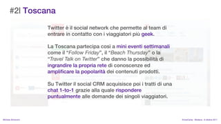 #2| Toscana
                    Twitter  il social network che permette al team di
                    entrare in contatto con i viaggiatori pi geek.

                    La Toscana partecipa cos a mini eventi settimanali
                    come il Follow Friday, il Beach Thursday o la
                    Travel Talk on Twitter che danno la possibilit di
                    ingrandire la propria rete di conoscenze ed
                    amplificare la popolarit dei contenuti prodotti.

                    Su Twitter il social CRM acquisisce poi i tratti di una
                    chat 1-to-1 grazie alla quale rispondere
                    puntualmente alle domande dei singoli viaggiatori.



MIchela Simoncini                                                             KnowCamp - Modena - 8 ottobre 2011
 