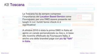 #2| Toscana

                    La Toscana ha da sempre compreso
                    limportanza dei Location Based Service come
                    Foursquare: per una DMO essere presente nei
                    luoghi in cui i turisti fanno check-in 
                    significativo!

                    A ottobre 2010  stata la prima DMO in Italia ad
                    aprire un canale personalizzato su 4sq e, in base
                    alle ricerche effettuate da Foursquare Italia, 
                    anche una delle branded page con pi tip fatti
                    in Italia.



MIchela Simoncini                                                       KnowCamp - Modena - 8 ottobre 2011
 