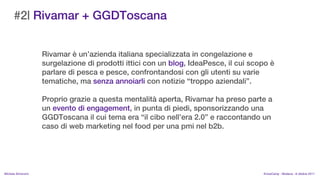 #2| Rivamar + GGDToscana


                    Rivamar  unazienda italiana specializzata in congelazione e
                    surgelazione di prodotti ittici con un blog, IdeaPesce, il cui scopo 
                    parlare di pesca e pesce, confrontandosi con gli utenti su varie
                    tematiche, ma senza annoiarli con notizie troppo aziendali.

                    Proprio grazie a questa mentalit aperta, Rivamar ha preso parte a
                    un evento di engagement, in punta di piedi, sponsorizzando una
                    GGDToscana il cui tema era il cibo nellera 2.0 e raccontando un
                    caso di web marketing nel food per una pmi nel b2b.




MIchela Simoncini                                                                     KnowCamp - Modena - 8 ottobre 2011
 