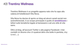 #2| Trentino Wellness

                    Trentino Wellness  un progetto appena nato che fa capo alla
                    catena di hotel&resort Vita Nova.

                    Vita Nova ha deciso di aprire un blog ed alcuni canali social non
                    autoreferenziali, il cui scopo principale  quello di sensibilizzare i
                    lettori sulle tematiche legate al benessere e ad uno stile di vita
                    sano.

                    Oltre al blog, allaccount Twitter e alla pagina Facebook i miei
                    contatti mi dicono che c qualcosaltro che bolle in pentola, stay
                    tuned... ;)



MIchela Simoncini                                                                        KnowCamp - Modena - 8 ottobre 2011
 