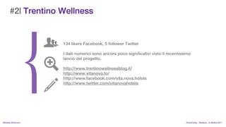 #2| Trentino Wellness


                    134 likers Facebook, 5 follower Twitter

                    I dati numerici sono ancora poco significativi visto il recentissimo
                    lancio del progetto.

                    http://www.trentinowellnessblog.it/
                    http://www.vitanova.to/
                    http://www.facebook.com/vita.nova.hotels
                    http://www.twitter.com/vitanovahotels




MIchela Simoncini                                                                    KnowCamp - Modena - 8 ottobre 2011
 