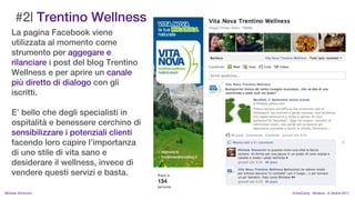 #2| Trentino Wellness
    La pagina Facebook viene
    utilizzata al momento come
    strumento per aggegare e
    rilanciare i post del blog Trentino
    Wellness e per aprire un canale
    pi diretto di dialogo con gli
    iscritti.

    E bello che degli specialisti in
    ospitalit e benessere cerchino di
    sensibilizzare i potenziali clienti
    facendo loro capire limportanza
    di uno stile di vita sano e
    desiderare il wellness, invece di
    vendere questi servizi e basta.

MIchela Simoncini                         KnowCamp - Modena - 8 ottobre 2011
 