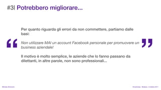 #3| Potrebbero migliorare...


                    Per quanto riguarda gli errori da non commettere, partiamo dalle




                                                                                             
                    basi:

                    Non utilizzare MAI un account Facebook personale per promuovere un
                    business aziendale!

                    Il motivo  molto semplice, le aziende che lo fanno passano da
                    dilettanti, in altre parole, non sono professionali...




MIchela Simoncini                                                                    KnowCamp - Modena - 8 ottobre 2011
 