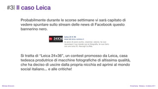 #3| Il caso Leica
                    Probabilmente durante le scorse settimane vi sar capitato di
                    vedere spuntare sullo stream delle news di Facebook questo
                    bannerino nero.




                    Si tratta di Leica 2436, un contest promosso da Leica, casa
                    tedesca produtrice di macchine fotografiche di altissima qualit,
                    che ha deciso di uscire dalla propria nicchia ed aprirsi al mondo
                    social italiano... e alle critiche!



MIchela Simoncini                                                                   KnowCamp - Modena - 8 ottobre 2011
 