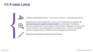 #3| Il caso Leica


                    20.000+ partecipanti (fonte: Il Quotidiano Italiano - 28 settembre 2011)

                    Modalit: gli iscritti pubblicano 3 foto sul sito dedicato al contest e si
                    auto-promuovono grazie ai social media (in particoalre Facebook).
                    Saranno selezionati 24 partecipanti che potranno utilizzare una Leica per
                    3 mesi, durante i quali fotografare la propria citt. I vincitori di questo
                    ulteriore step potranno collaborare con fotografi professionisti.

                    http://www.facebook.com/Leica.Talent.Italia




MIchela Simoncini                                                                    KnowCamp - Modena - 8 ottobre 2011
 