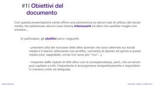 #1| Obiettivi del
                          documento
                    Con questa presentazione vorrei offrire una panoramica su alcuni casi di utilizzo dei social
                    media. Ho selezionato alcune case history interessanti ed altre che sarebbe meglio non
                    emulare...

                        In particolare, gli obiettivi sono i seguenti:

                              - prendere atto dei successi delle altre aziende che sono atterrate sui social
                              media e li stanno utilizzando con profitto, cercando di ispirasi ed aprirsi a questi
                              media (che, sappiatelo, ormai non sono pi new...)

                              - imparare dalle cadute di stile altrui con la consapevolezza, per, che un errore
                              pu capitare a tutti: limportante  accorgersene tempestivamente e rispondere
                              in maniera umile ed adeguata



MIchela Simoncini                                                                                       KnowCamp - Modena - 8 ottobre 2011
 