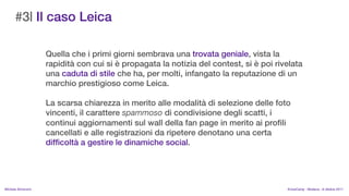 #3| Il caso Leica

                    Quella che i primi giorni sembrava una trovata geniale, vista la
                    rapidit con cui si  propagata la notizia del contest, si  poi rivelata
                    una caduta di stile che ha, per molti, infangato la reputazione di un
                    marchio prestigioso come Leica.

                    La scarsa chiarezza in merito alle modalit di selezione delle foto
                    vincenti, il carattere spammoso di condivisione degli scatti, i
                    continui aggiornamenti sul wall della fan page in merito ai profili
                    cancellati e alle registrazioni da ripetere denotano una certa
                    difficolt a gestire le dinamiche social.




MIchela Simoncini                                                                       KnowCamp - Modena - 8 ottobre 2011
 