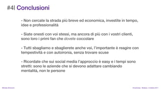 #4| Conclusioni
                    - Non cercate la strada pi breve ed economica, investite in tempo,
                    idee e professionalit

                    - Siate onesti con voi stessi, ma ancora di pi con i vostri clienti,
                    sono loro i primi fan che dovete coccolare

                    - Tutti sbagliamo e sbaglierete anche voi, limportante  reagire con
                    tempestivit e con autoironia, senza trovare scuse

                    - Ricordate che sui social media lapproccio  easy e i tempi sono
                    stretti: sono le aziende che si devono adattare cambiando
                    mentalit, non le persone



MIchela Simoncini                                                                       KnowCamp - Modena - 8 ottobre 2011
 