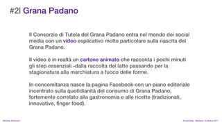 #2| Grana Padano

                    Il Consorzio di Tutela del Grana Padano entra nel mondo dei social
                    media con un video esplicativo molto particolare sulla nascita del
                    Grana Padano.

                    Il video  in realt un cartone animato che racconta i pochi minuti
                    gli step essenziali -dalla raccolta del latte passando per la
                    stagionatura alla marchiatura a fuoco delle forme.

                    In concomitanza nasce la pagina Facebook con un piano editoriale
                    incentrato sulla quotidianit del consumo di Grana Padano,
                    fortemente correlato alla gastronomia e alle ricette (tradizionali,
                    innovative, finger food).


MIchela Simoncini                                                                    KnowCamp - Modena - 8 ottobre 2011
 
