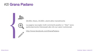 #2| Grana Padano



                    28.000+ likers, 23.000+ utenti attivi mensilmente

                    La pagina raccoglie molti commenti positivi e i liker sono
                    particolarmente interessati alle info sui valori nutrizionali.

                    http://www.facebook.com/GranaPadano




MIchela Simoncini                                                                    KnowCamp - Modena - 8 ottobre 2011
 