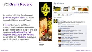 #2| Grana Padano


    La pagina ufficiale Facebook  il
    primo touchpoint social sul quale
    approda il Consorzio di Tutela.

    Il video La nascita del Grana
    Padano allinterno della welcome
    page  molto carino, c poi una tab
    con una cartina interattiva dei
    luoghi di produzione e di vendita,
    ed unaltra con 90 ricette suddivise
    per tipologia di stagionatura.




MIchela Simoncini                          KnowCamp - Modena - 8 ottobre 2011
 