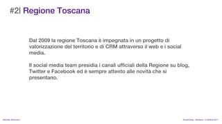 #2| Regione Toscana


                    Dal 2009 la regione Toscana  impegnata in un progetto di
                    valorizzazione del territorio e di CRM attraverso il web e i social
                    media.

                    Il social media team presidia i canali ufficiali della Regione su blog,
                    Twitter e Facebook ed  sempre attento alle novit che si
                    presentano.




MIchela Simoncini                                                                         KnowCamp - Modena - 8 ottobre 2011
 