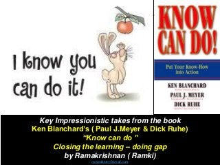 Key Impressionistic takes from the book
Ken Blanchard’s ( Paul J.Meyer & Dick Ruhe)
“Know can do ”
Closing the learning – doing gap
by Ramakrishnan ( Ramki)
ramaddster@gmail.com
 
