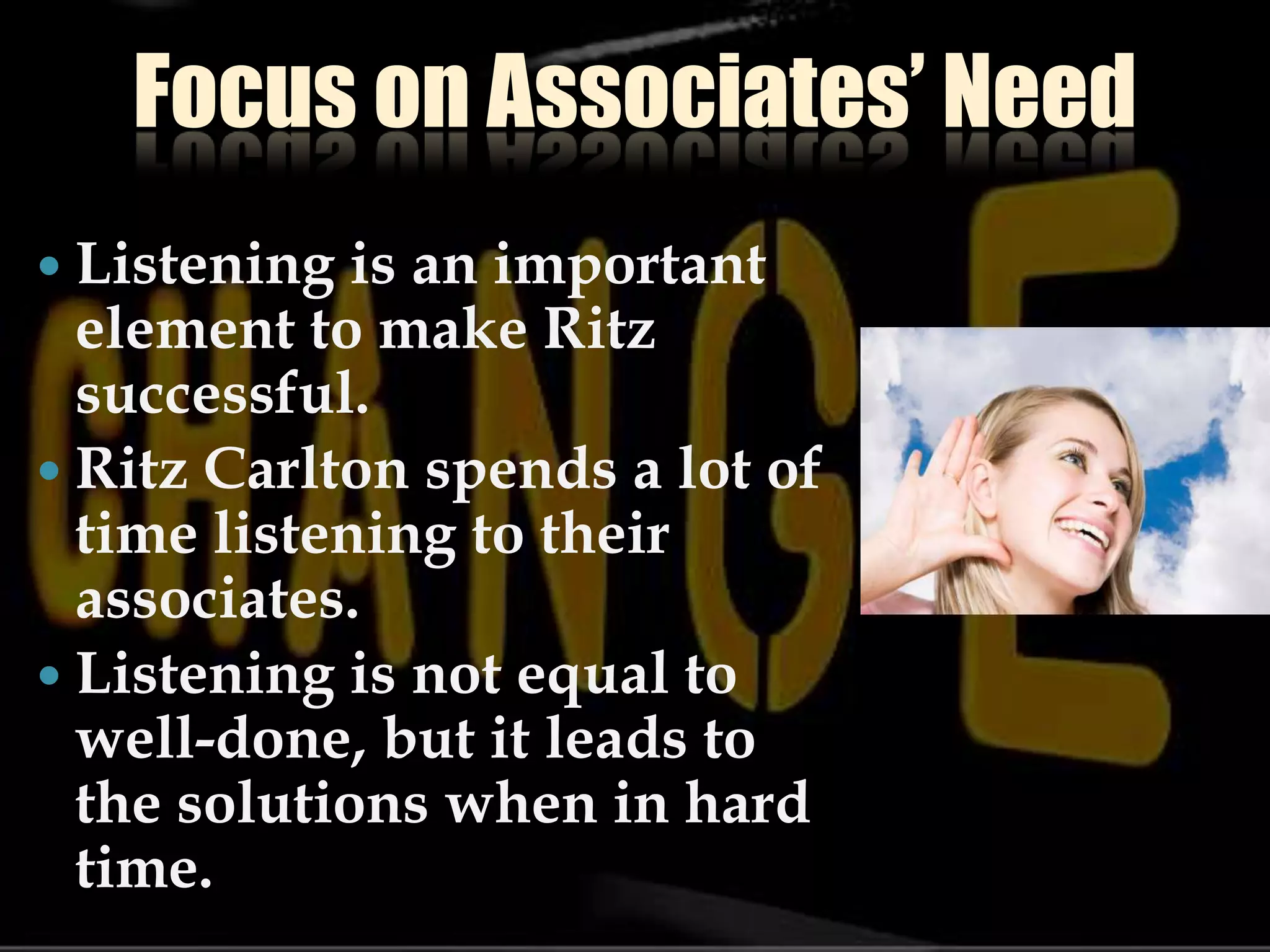 Focus on Associates’ NeedListening is an important element to make Ritz successful.Ritz Carlton spends a lot of time listening to their associates.Listening is not equal to well-done, but it leads to the solutions when in hard time.