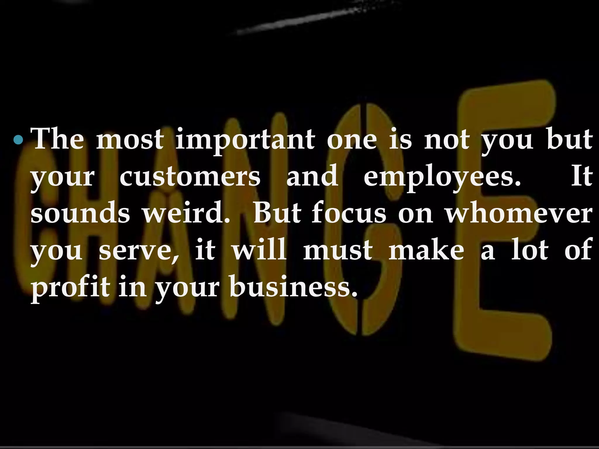 The most important one is not you but your customers and employees. It sounds weird. But focus on whomever you serve, it will must make a lot of profit in your business.