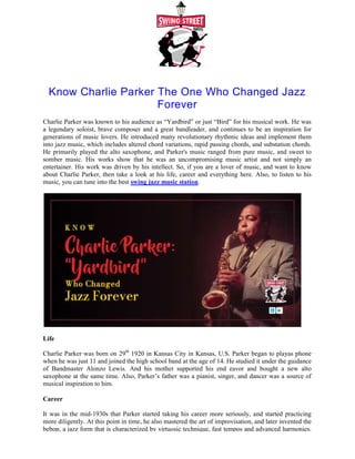 Know Charlie Parker The One Who Changed Jazz
Charlie Parker was known to his audience as “Yardbird” or just “Bird” for his musical work. He was
a legendary soloist, brave composer and a great bandleader, and continues to be an inspiration for
generations of music lovers. He introduced many revolution
into jazz music, which includes altered chord variations, rapid passing chords, and substation chords.
He primarily played the alto saxophone, and Parker's music ranged from pure music, and sweet to
somber music. His works show that he was an uncompromising music artist and not simply an
entertainer. His work was driven by his intellect. So, if you are a lover of music, and want to know
about Charlie Parker, then take a look at his life, career and everything here. Also
music, you can tune into the best swing jazz music station
Life
Charlie Parker was born on 29th
1920 in Kansas City in Kansas, U.S. Parker began to playas phone
when he was just 11 and joined the high school band at the age of 14. He studied it under the guidance
of Bandmaster Alonzo Lewis. And his mother supported his end eavor and bought a new alto
saxophone at the same time. Also, Parker’s father was a pianist, singer, and dancer was a sour
musical inspiration to him.
Career
It was in the mid-1930s that Parker started taking his career more seriously, and started practicing
more diligently. At this point in time, he also mastered the art of improvisation, and later invented the
bebop, a jazz form that is characterized by virtuosic technique, fast tempos and advanced harmonies.
Know Charlie Parker The One Who Changed Jazz
Forever
Charlie Parker was known to his audience as “Yardbird” or just “Bird” for his musical work. He was
a legendary soloist, brave composer and a great bandleader, and continues to be an inspiration for
generations of music lovers. He introduced many revolutionary rhythmic ideas and implement them
into jazz music, which includes altered chord variations, rapid passing chords, and substation chords.
He primarily played the alto saxophone, and Parker's music ranged from pure music, and sweet to
orks show that he was an uncompromising music artist and not simply an
entertainer. His work was driven by his intellect. So, if you are a lover of music, and want to know
about Charlie Parker, then take a look at his life, career and everything here. Also
swing jazz music station.
1920 in Kansas City in Kansas, U.S. Parker began to playas phone
the high school band at the age of 14. He studied it under the guidance
of Bandmaster Alonzo Lewis. And his mother supported his end eavor and bought a new alto
saxophone at the same time. Also, Parker’s father was a pianist, singer, and dancer was a sour
1930s that Parker started taking his career more seriously, and started practicing
more diligently. At this point in time, he also mastered the art of improvisation, and later invented the
jazz form that is characterized by virtuosic technique, fast tempos and advanced harmonies.
Know Charlie Parker The One Who Changed Jazz
Charlie Parker was known to his audience as “Yardbird” or just “Bird” for his musical work. He was
a legendary soloist, brave composer and a great bandleader, and continues to be an inspiration for
ary rhythmic ideas and implement them
into jazz music, which includes altered chord variations, rapid passing chords, and substation chords.
He primarily played the alto saxophone, and Parker's music ranged from pure music, and sweet to
orks show that he was an uncompromising music artist and not simply an
entertainer. His work was driven by his intellect. So, if you are a lover of music, and want to know
about Charlie Parker, then take a look at his life, career and everything here. Also, to listen to his
1920 in Kansas City in Kansas, U.S. Parker began to playas phone
the high school band at the age of 14. He studied it under the guidance
of Bandmaster Alonzo Lewis. And his mother supported his end eavor and bought a new alto
saxophone at the same time. Also, Parker’s father was a pianist, singer, and dancer was a source of
1930s that Parker started taking his career more seriously, and started practicing
more diligently. At this point in time, he also mastered the art of improvisation, and later invented the
jazz form that is characterized by virtuosic technique, fast tempos and advanced harmonies.
 