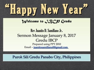 Welcome to IBCP Gredu
Rev Juanito D. Samillano Jr.
Sermon Message January 8, 2017Sermon Message January 8, 2017
Gredu IBCPGredu IBCP
Prepared using PPT 2010Prepared using PPT 2010
Email –Email – juanitosamillano8@gmail.comjuanitosamillano8@gmail.com
Welcome to IBCP Gredu
Rev Juanito D. Samillano Jr.
Sermon Message January 8, 2017Sermon Message January 8, 2017
Gredu IBCPGredu IBCP
Prepared using PPT 2010Prepared using PPT 2010
Email –Email – juanitosamillano8@gmail.comjuanitosamillano8@gmail.com
Purok Sili Gredu Panabo City, PhilippinesPurok Sili Gredu Panabo City, PhilippinesPurok Sili Gredu Panabo City, PhilippinesPurok Sili Gredu Panabo City, Philippines
““Happy New Year”Happy New Year”
 