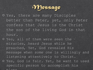 MessageMessage
o Yes, there are many DisciplesYes, there are many Disciples
better than Peter, yet, only Peterbetter than Peter, yet, only Peter
confess that Jesus is the Christconfess that Jesus is the Christ
the son of the living God in thatthe son of the living God in that
hour.hour.
o Yes, all of them were seen theYes, all of them were seen the
miracles, heard Jesus while hemiracles, heard Jesus while he
preached, Yet, God revealed Hispreached, Yet, God revealed His
message when some one is willingly andmessage when some one is willingly and
listening attentively to Christ.listening attentively to Christ.
o Yes, God is fair. Yet, he want to usedYes, God is fair. Yet, he want to used
specific person to accomplish hisspecific person to accomplish his
 