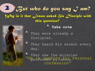 ““But who do you say I am?But who do you say I am?
Why is it that Jesus asked His Disciple withWhy is it that Jesus asked His Disciple with
this question?this question?
Take note
They were already a
Disciples.
They heard His sermon every
day.
They saw the miracles
performed by Jesus.“He is seeking for Personal
confession”
 