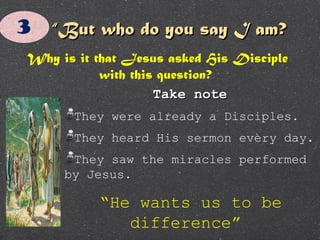 ““But who do you say I am?But who do you say I am?
Why is it that Jesus asked His Disciple
with this question?
Take noteTake note
They were already a Disciples.
They heard His sermon every day.
They saw the miracles performed
by Jesus.
“He wants us to be
difference”
 