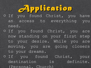 o If you found Christ, you have
an access to everything you
need.
o If you found Christ, you are
now standing on your first step
to your desire. While you are
moving, you are going closers
to your dreams.
o If you found Christ, your
destination is definite.
(Personal, Church)
ApplicationApplication
 