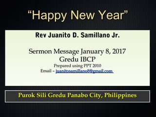Rev Juanito D. Samillano Jr.Rev Juanito D. Samillano Jr.
Sermon Message January 8, 2017Sermon Message January 8, 2017
Gredu IBCPGredu IBCP
Prepared using PPT 2010Prepared using PPT 2010
Email –Email – juanitosamillano8@gmail.comjuanitosamillano8@gmail.com
Rev Juanito D. Samillano Jr.Rev Juanito D. Samillano Jr.
Sermon Message January 8, 2017Sermon Message January 8, 2017
Gredu IBCPGredu IBCP
Prepared using PPT 2010Prepared using PPT 2010
Email –Email – juanitosamillano8@gmail.comjuanitosamillano8@gmail.com
Purok Sili Gredu Panabo City, PhilippinesPurok Sili Gredu Panabo City, PhilippinesPurok Sili Gredu Panabo City, PhilippinesPurok Sili Gredu Panabo City, Philippines
““Happy New Year”Happy New Year”
 